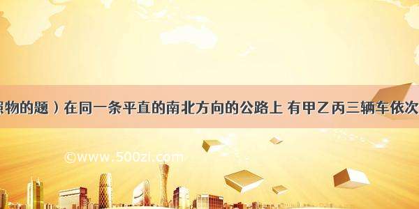 （关于参照物的题）在同一条平直的南北方向的公路上 有甲乙丙三辆车依次向北行驶 甲