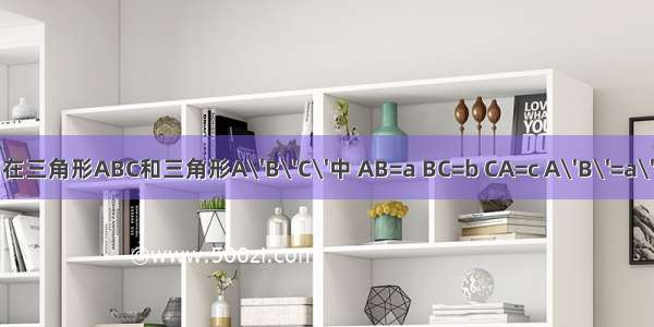 1.已知在三角形ABC和三角形A\'B\'C\'中 AB=a BC=b CA=c A\'B\'=a\' B\'C\'