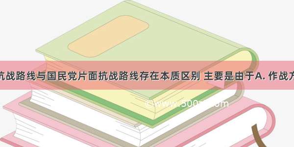 中共全面抗战路线与国民党片面抗战路线存在本质区别 主要是由于A. 作战方法不同B. 