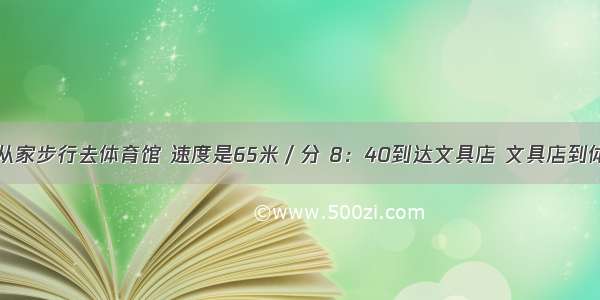 小明早上8：25从家步行去体育馆 速度是65米／分 8：40到达文具店 文具店到体育馆距离150米