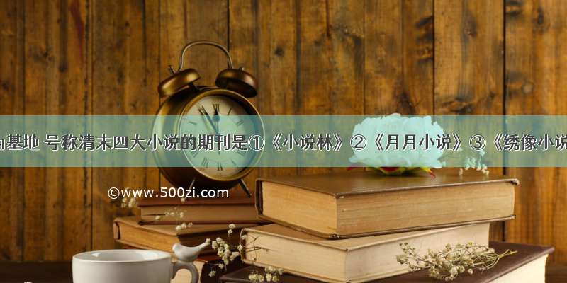 以上海为基地 号称清末四大小说的期刊是①《小说林》②《月月小说》③《绣像小说》④