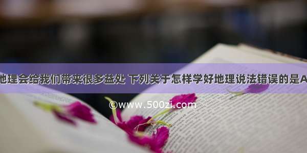 单选题学习地理会给我们带来很多益处 下列关于怎样学好地理说法错误的是A.要善于观察