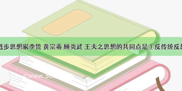 明清时期进步思想家李贽 黄宗羲 顾炎武 王夫之思想的共同点是①反传统反教条②反封