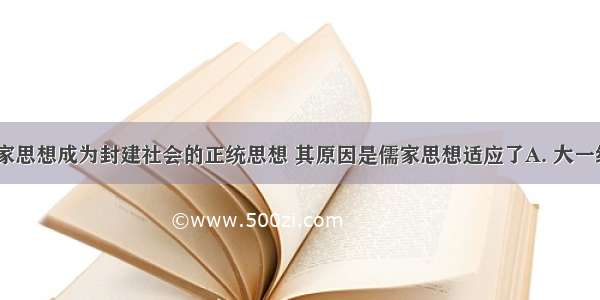 西汉时 儒家思想成为封建社会的正统思想 其原因是儒家思想适应了A. 大一统的需要B.