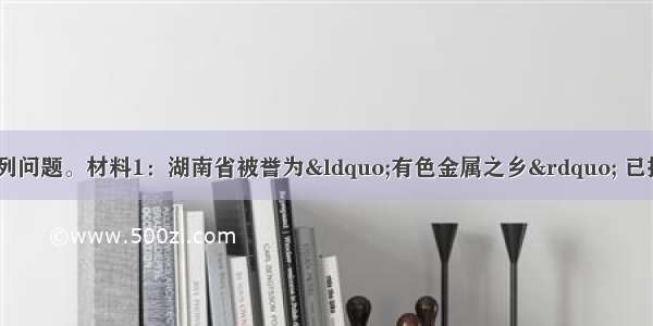 阅读材料 回答下列问题。材料1：湖南省被誉为&ldquo;有色金属之乡&rdquo; 已探明储量的有色金