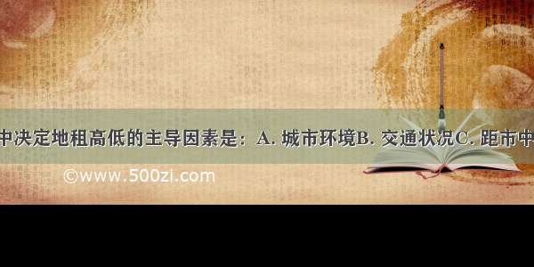 下列因素中决定地租高低的主导因素是：A. 城市环境B. 交通状况C. 距市中心远近D. 