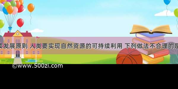 按照可持续发展原则 人类要实现自然资源的可持续利用 下列做法不合理的是A. 适度的