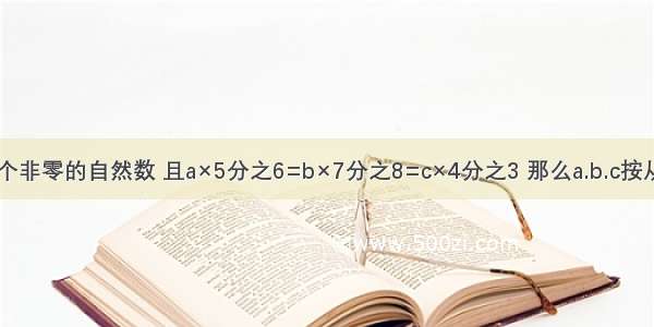 a.b.c是三个非零的自然数 且a×5分之6=b×7分之8=c×4分之3 那么a.b.c按从大到小的