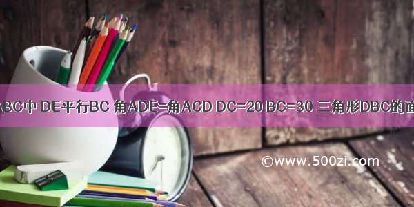 在三角形ABC中 DE平行BC 角ADE=角ACD DC=20 BC=30 三角形DBC的面积为15