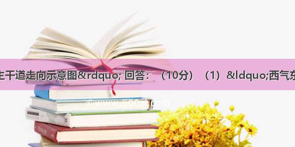 读“我国西气东输主干道走向示意图” 回答：（10分）（1）“西气东输”主干管道西起