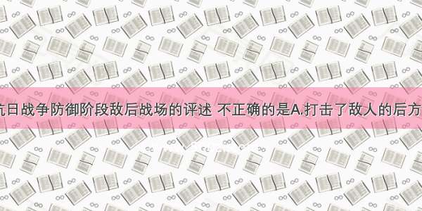 单选题关于抗日战争防御阶段敌后战场的评述 不正确的是A.打击了敌人的后方B.配合了正面