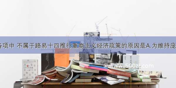 单选题下列各项中 不属于路易十四推行重商主义经济政策的原因是A.为维持庞大的常备军B.