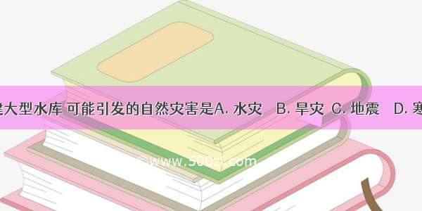 修建大型水库 可能引发的自然灾害是A. 水灾　　B. 旱灾　C. 地震　　D. 寒潮