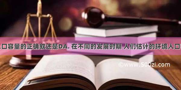 关于环境人口容量的正确叙述是DA. 在不同的发展时期 人们估计的环境人口容量应该是