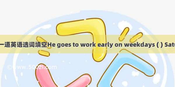 一道英语选词填空He goes to work early on weekdays ( ) Satu