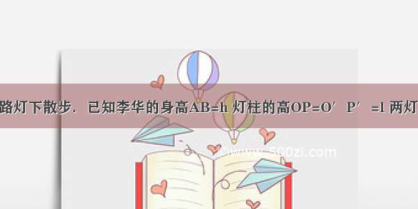 如图 李华晚上在路灯下散步．已知李华的身高AB=h 灯柱的高OP=O′P′=l 两灯柱之间的距离OO