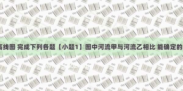 读下面等高线图 完成下列各题【小题1】图中河流甲与河流乙相比 能确定的是 【小题2