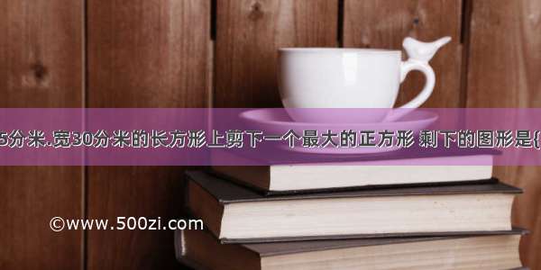 从一个长45分米.宽30分米的长方形上剪下一个最大的正方形 剩下的图形是{ }形?剩下的