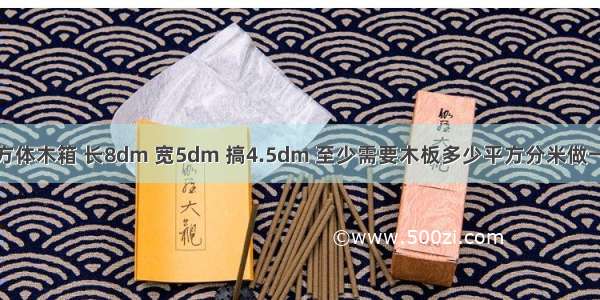 做一个唔该的长方体木箱 长8dm 宽5dm 搞4.5dm 至少需要木板多少平方分米做一个无盖的长方体