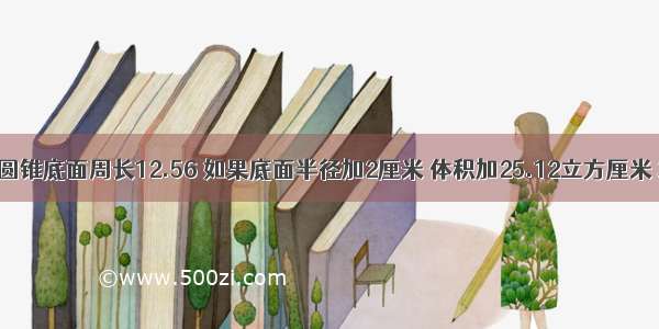 一个圆锥底面周长12.56 如果底面半径加2厘米 体积加25.12立方厘米 求高