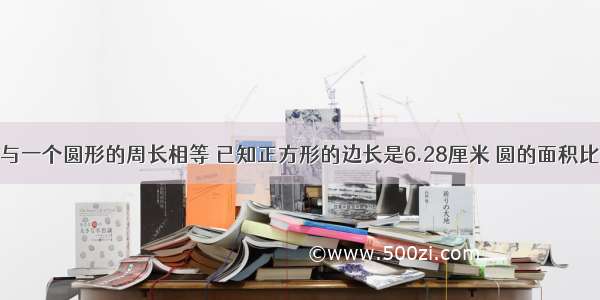 一个正方形与一个圆形的周长相等 已知正方形的边长是6.28厘米 圆的面积比正方形的面