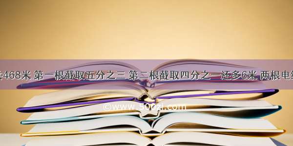 两根电线共468米 第一根截取五分之三 第二根截取四分之一还多6米 两根电线剩下的长