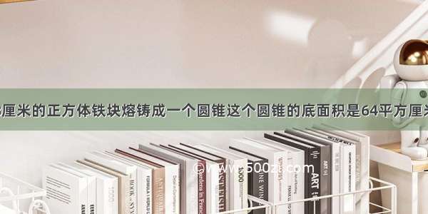 把一个棱长8厘米的正方体铁块熔铸成一个圆锥这个圆锥的底面积是64平方厘米高是多高是