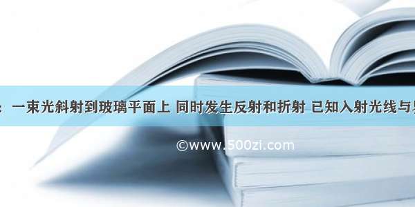 时间紧迫.：一束光斜射到玻璃平面上 同时发生反射和折射 已知入射光线与界面之间的