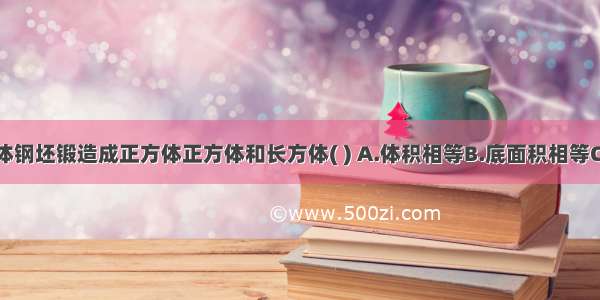 将一个长方体钢坯锻造成正方体正方体和长方体( ) A.体积相等B.底面积相等C.表面积相等