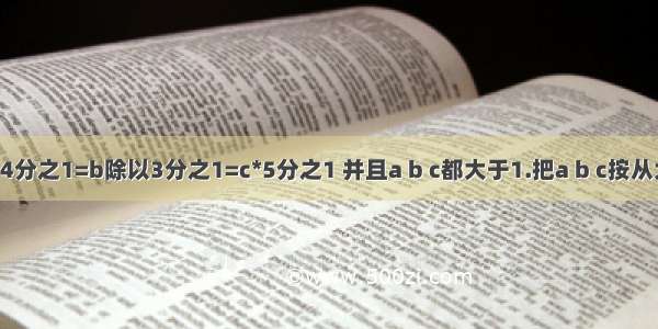 已知a除以4分之1=b除以3分之1=c*5分之1 并且a b c都大于1.把a b c按从大到小的顺