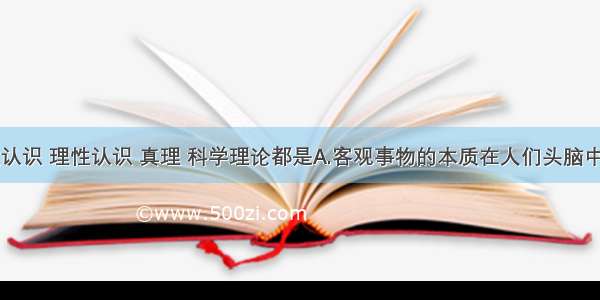 单选题感性认识 理性认识 真理 科学理论都是A.客观事物的本质在人们头脑中的反映B.客