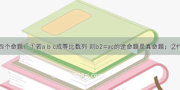 给出下列四个命题：①若a b c成等比数列 则b2=ac的逆命题是真命题；②f′（x0）=0