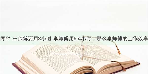 加工同一批零件 王师傅要用8小时 李师傅用6.4小时．那么李师傅的工作效率比王师傅高