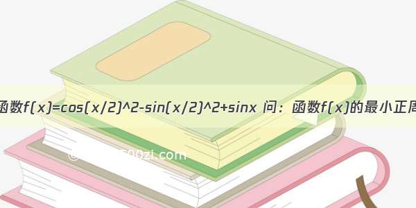 已知函数f(x)=cos(x/2)^2-sin(x/2)^2+sinx 问：函数f(x)的最小正周期