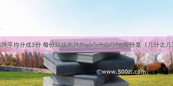 把两块饼平均分成3份 每份站这些饼的（几分之几） 每份是（几分之几）块饼.