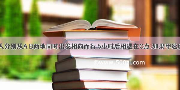 【甲乙两人分别从A B两地同时出发相向而行 5小时后相遇在C点.如果甲速度不变 乙每