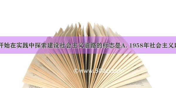 中国共产党开始在实践中探索建设社会主义道路的标志是A. 1958年社会主义建设总路线的