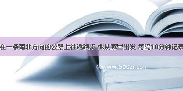 星期天小明在一条南北方向的公路上往返跑步 他从家里出发 每隔10分钟记录下自己的跑