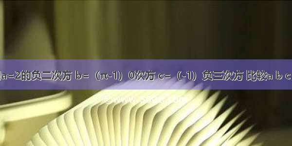 【已知a=2的负二次方 b=（π-1）0次方 c=（-1）负三次方 比较a b c 的大小】