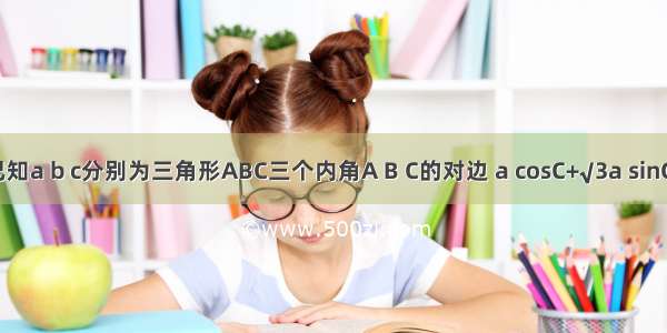 【已知a b c分别为三角形ABC三个内角A B C的对边 a cosC+√3a sinC－b】