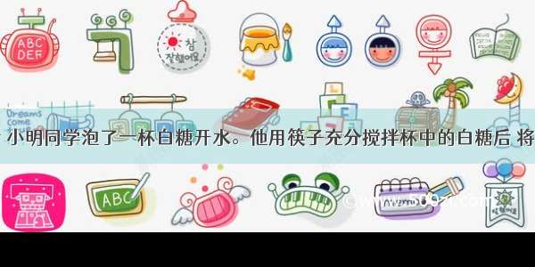 放学回家后 小明同学泡了一杯白糖开水。他用筷子充分搅拌杯中的白糖后 将杯子放在一