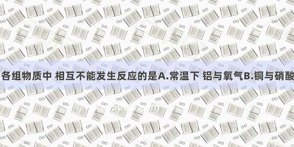 单选题下列各组物质中 相互不能发生反应的是A.常温下 铝与氧气B.铜与硝酸银溶液C.氢