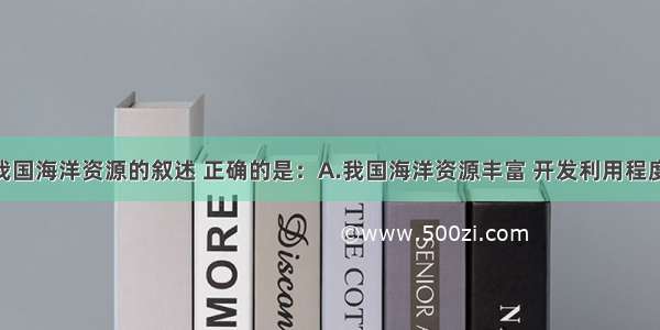 单选题关于我国海洋资源的叙述 正确的是：A.我国海洋资源丰富 开发利用程度比较低 但却