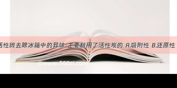 【1.通常用活性碳去除冰箱中的异味 主要利用了活性炭的 A.吸附性 B.还原性 C.稳定性 D】