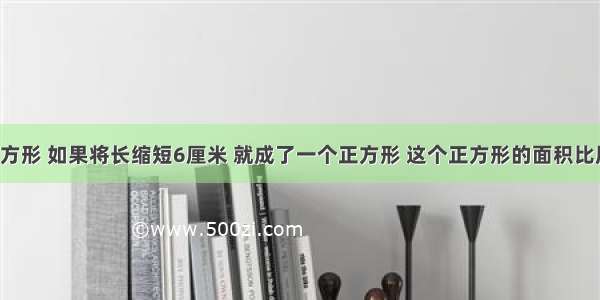 【一个长方形 如果将长缩短6厘米 就成了一个正方形 这个正方形的面积比原来长方形