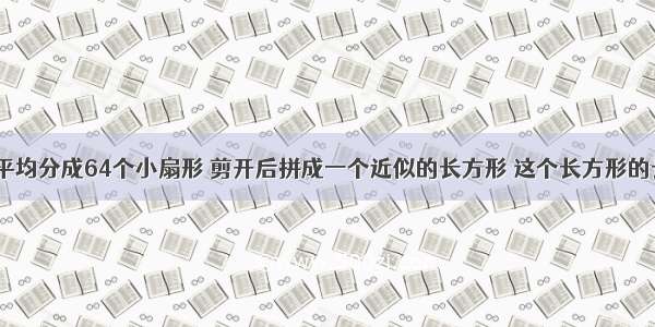 【一个圆平均分成64个小扇形 剪开后拼成一个近似的长方形 这个长方形的长是宽的（ 