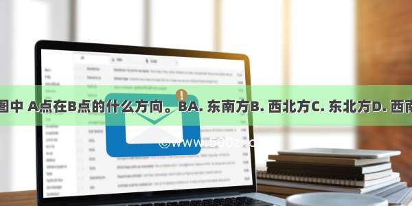 下图中 A点在B点的什么方向。BA. 东南方B. 西北方C. 东北方D. 西南方