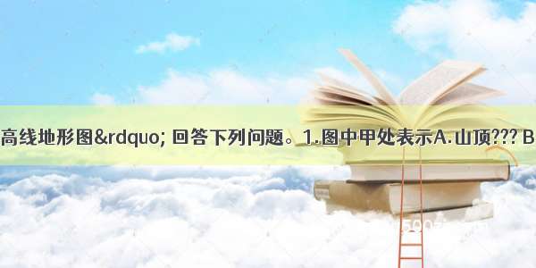 读“某地等高线地形图” 回答下列问题。1.图中甲处表示A.山顶??? B.山谷?? C.陡崖?