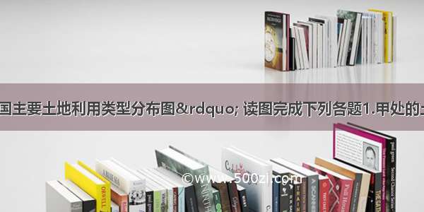 下图为&ldquo;我国主要土地利用类型分布图&rdquo; 读图完成下列各题1.甲处的土地利用类型是A水