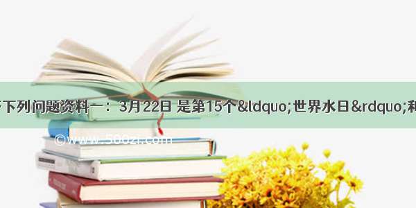 阅读图文资料 回答下列问题资料一：3月22日 是第15个“世界水日”和第20届“